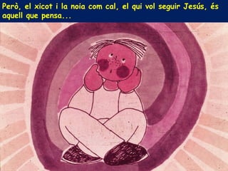 Però, el xicot i la noia com cal, el qui vol seguir Jesús, és
aquell que pensa...
 