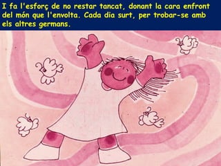 I fa l'esforç de no restar tancat, donant la cara enfront
del món que l'envolta. Cada dia surt, per trobar-se amb
els altres germans.
 