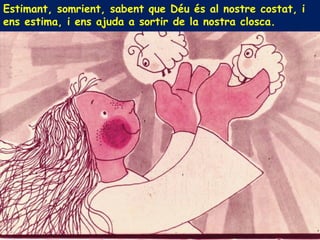 Estimant, somrient, sabent que Déu és al nostre costat, i
ens estima, i ens ajuda a sortir de la nostra closca.
 