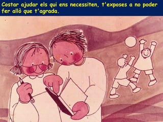 Costar ajudar els qui ens necessiten, t'exposes a no poder
fer allò que t'agrada.
 