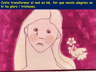 Costa transformar el mal en bé, fer que neixin alegries on
hi ha plors i tristeses.
 