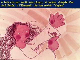 A tots ens pot sortir una closca, si badem. Compte! Per
això Jesús, a l'Evangeli, diu tan sovint: “Vigileu”
 
