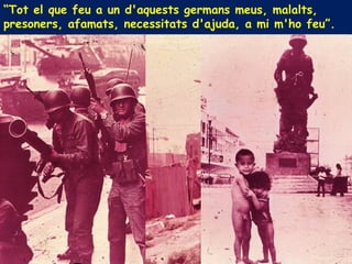 “Tot el que feu a un d'aquests germans meus, malalts,
presoners, afamats, necessitats d'ajuda, a mi m'ho feu”.
 
