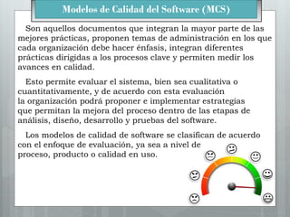 Modelos de Calidad del Software (MCS)
Son aquellos documentos que integran la mayor parte de las
mejores prácticas, propon...