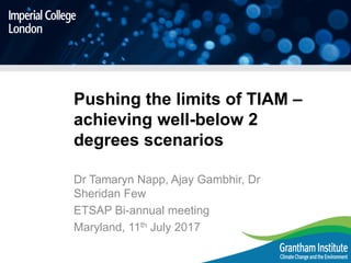 Pushing the limits of TIAM –
achieving well-below 2
degrees scenarios
Dr Tamaryn Napp, Ajay Gambhir, Dr
Sheridan Few
ETSAP Bi-annual meeting
Maryland, 11th July 2017
 