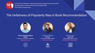 The Unfairness of Popularity Bias in Book Recommendation
Hossein A. Rahmani
WI Group
University College London
h.rahmani@ucl.ac.uk
Mohammadmehdi Naghiaei
DECIDE
University of Southern California
naghiaei@usc.edu
Mehdi Dehghan
Abin's Lab
Shahid Beheshti University
mahdi.dehghan551@gmail.com
Third International Workshop on Algorithmic Bias in Search and Recommendation (Bias 2022)
The 44th European Conference on Information Retrieval (ECIR 2022)
April 10, 2022, Stavanger, Norway
 