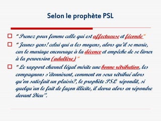 Selon le prophète PSL

 “ Prenez pour femme celle qui est affectueuse et féconde ”
 “ Jeunes gens! celui qui a les moyens, alors qu’il se marie,
  car le mariage encourage à la décence et empêche de se livrer
  à la perversion (adultère) ”
 “ Le rapport charnel légal mérite une bonne rétribution, les
  compagnons s’étonnèrent, comment on sera rétribué alors
  qu’on satisfait un plaisir?, le prophète PSL répondit, si
  quelqu'un le fait de façon illicite, il devra alors en répondre
  devant Dieu”.
 