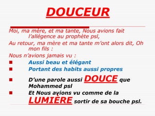 DOUCEUR
Moi, ma mère, et ma tante, Nous avions fait
       l’allégence au prophète psl,
Au retour, ma mère et ma tante m’ont alors dit, Oh
       mon fils :
Nous n’avions jamais vu :
      Aussi beau et élégant
      Portant des habits aussi propres

      D’une parole aussi  DOUCE     que
       Mohammed psl
      Et Nous avions vu comme de la
       LUMIÈRE sortir de sa bouche psl.
 