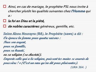  Ainsi, en cas de mariage, le prophète PSL nous invite à
  chercher plutôt les qualités suivantes chez l’Homme qui
  a:
 la foi en Dieu et la piété,
 de nobles caractères: généreux, gentille, etc.
Selon Abou Hourayra (RA), le Prophète (saws) a dit :
On épouse la femme pour quatre raisons :
Pour son argent,
pour sa famille,
pour sa beauté,
ou sa religion (sa chasteté).
Emporte celle qui a la religion, puissent tes mains se couvrir de
poussière ! » (C’est un vœu qu’on dit pour plaisanter).
                                                   (URA 364. )
 