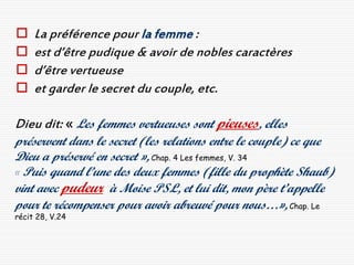     La préférence pour la femme :
    est d’être pudique & avoir de nobles caractères
    d’être vertueuse
    et garder le secret du couple, etc.

Dieu dit: « Les femmes vertueuses sont pieuses, elles
préservent dans le secret (les relations entre le couple) ce que
Dieu a préservé en secret », Chap. 4 Les femmes, V. 34
« Puis quand l’une des deux femmes (fille du prophète Shaub)
vint avec pudeur à Moise PSL, et lui dit, mon père t’appelle
pour te récompenser pour avoir abreuvé pour nous…», Chap. Le
récit 28, V.24
 