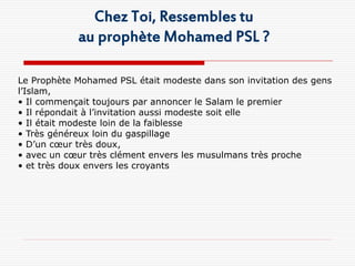 Chez Toi, Ressembles tu
            au prophète Mohamed PSL ?

Le Prophète Mohamed PSL était modeste dans son invitation des gens
l’Islam,
• Il commençait toujours par annoncer le Salam le premier
• Il répondait à l’invitation aussi modeste soit elle
• Il était modeste loin de la faiblesse
• Très généreux loin du gaspillage
• D’un cœur très doux,
• avec un cœur très clément envers les musulmans très proche
• et très doux envers les croyants
 