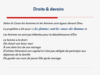 Droits & devoirs

Selon le Coran les hommes et les femmes sont égaux devant Dieu.
Le prophète a dit aussi : « les femmes sont les sœurs des hommes »
Les femmes ne sont pas blâmées pour la désobéissance d’Éve
La femme a le droit :
De choisir son futur mari
À une dote lors de son mariage
D’utiliser librement son capital et n’est pas obligée de participer aux
dépenses de la famille
De garder son nom de jeune fille après mariage
 
