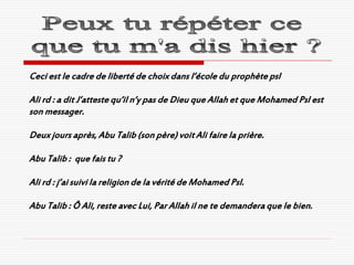 Ceci est le cadre de liberté de choix dans l’école du prophète psl

Ali rd : a dit J’atteste qu’il n’y pas de Dieu que Allah et que Mohamed Psl est
son messager.

Deux jours après, Abu Talib (son père) voit Ali faire la prière.

Abu Talib : que fais tu ?

Ali rd : j’ai suivi la religion de la vérité de Mohamed Psl.

Abu Talib : Ô Ali, reste avec Lui, Par Allah il ne te demandera que le bien.
 