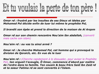 Omar rd : frustré par les insultes de ses Dieux et idoles par
Mohamed Psl décide enfin de tuer lui même le prophète Psl,

Il brandit son épée et prend la direction de la maison de Al Arqam

Omar rd sur son chemin rencontre Nou’aim ibn abdallah, (converti
mais cache son islam)

Nou’aim rd : ou vas tu ainsi armé ?

Omar rd : Je cherche Mohamed Psl, cet homme qui a provoqué la
division de Qoraich, etc. En vue de le tuer

Nou’aim rd : (Cherche rapidement à le dissuader, pour aviser le Prophète
Psl), ton orgueil t’aveugle, Ô Omar, commence d’abord par mettre
de l’ordre dans ta famille. Ton cousin & beau frère Said ibn Zaid rd
et ta soeur Fatima rd se sont convertis à l’Islam.
 