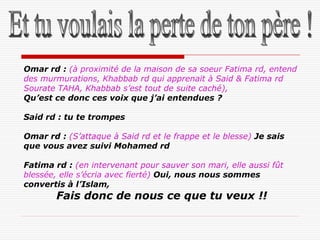 Omar rd : (à proximité de la maison de sa soeur Fatima rd, entend
des murmurations, Khabbab rd qui apprenait à Said & Fatima rd
Sourate TAHA, Khabbab s’est tout de suite caché),
Qu’est ce donc ces voix que j’ai entendues ?

Said rd : tu te trompes

Omar rd : (S’attaque à Said rd et le frappe et le blesse) Je sais
que vous avez suivi Mohamed rd

Fatima rd : (en intervenant pour sauver son mari, elle aussi fût
blessée, elle s’écria avec fierté) Oui, nous nous sommes
convertis à l’Islam,
        Fais donc de nous ce que tu veux !!
 