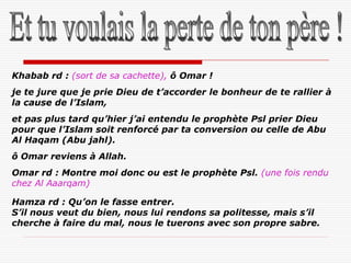 Khabab rd : (sort de sa cachette), ô Omar !
je te jure que je prie Dieu de t’accorder le bonheur de te rallier à
la cause de l’Islam,
et pas plus tard qu’hier j’ai entendu le prophète Psl prier Dieu
pour que l’Islam soit renforcé par ta conversion ou celle de Abu
Al Haqam (Abu jahl).
ô Omar reviens à Allah.
Omar rd : Montre moi donc ou est le prophète Psl. (une fois rendu
chez Al Aaarqam)

Hamza rd : Qu’on le fasse entrer.
S’il nous veut du bien, nous lui rendons sa politesse, mais s’il
cherche à faire du mal, nous le tuerons avec son propre sabre.
 