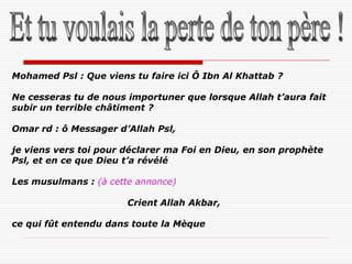Mohamed Psl : Que viens tu faire ici Ô Ibn Al Khattab ?

Ne cesseras tu de nous importuner que lorsque Allah t’aura fait
subir un terrible châtiment ?

Omar rd : ô Messager d’Allah Psl,

je viens vers toi pour déclarer ma Foi en Dieu, en son prophète
Psl, et en ce que Dieu t’a révélé

Les musulmans : (à cette annonce)

                       Crient Allah Akbar,

ce qui fût entendu dans toute la Mèque
 
