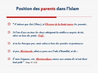 Position des parents dans l’Islam


 “N’adorer que Lui (Dieu), et Observer de la bonté envers les parents,

 Si l’un d’eux ou tous les deux atteignent la vieillesse auprès de toi,
  alors ne leur dis point : Ouf!,

 et ne les brusque pas, mais adresse leur des paroles respectueuses

 et par Miséricorde, abaisse pour eux l’aile d’humilité, et dis :

 Ô mon Seigneur, sois Miséricordieux envers eux comme ils m’ont élevé
  tout petit “ Chap. 17, V.23
 