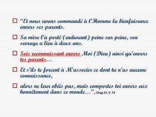  “Et nous avons commandé à l’Homme la bienfaisance
  envers ses parents.
 Sa mère l’a porté (endurant) peine sur peine, son
  sevrage a lieu à deux ans.
 Sois reconnaissant envers Moi (Dieu) ainsi qu’envers
  tes parents…
 Et s’ils te forcent à M’associer ce dont tu n’as aucune
  connaissance,
 alors ne leur obéis pas, mais comportes toi envers eux
  honnêtement dans ce monde…”, Chap.31, V. 13
 