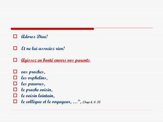  Adorez Dieu!

 Et ne lui associez rien!

 Agissez en bonté envers vos parents,

   vos proches,
   les orphelins,
   les pauvres,
   le proche voisin,
   le voisin lointain,
   le collègue et le voyageur, …”, Chap.4, V. 35
 
