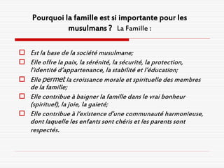 Pourquoi la famille est si importante pour les
               musulmans ? La Famille :

 Est la base de la société musulmane;
 Elle offre la paix, la sérénité, la sécurité, la protection,
  l’identité d’appartenance, la stabilité et l’éducation;
 Elle permet la croissance morale et spirituelle des membres
  de la famille;
 Elle contribue à baigner la famille dans le vrai bonheur
  (spirituel), la joie, la gaieté;
 Elle contribue à l’existence d’une communauté harmonieuse,
  dont laquelle les enfants sont chéris et les parents sont
  respectés.
 