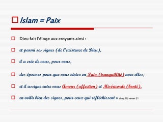  Islam = Paix

 Dieu fait l’éloge aux croyants ainsi :

 et parmi ses signes (de l’existence de Dieu),

 il a crée de vous, pour vous,

 des épouses pour que vous viviez en Paix (tranquillité) avec elles,

 et il assigne entre vous Amour (affection) et Miséricorde (bonté),

 en voilà bien des signes, pour ceux qui réfléchissent » chap.30, verset 21
 