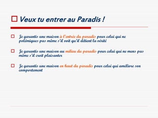  Veux tu entrer au Paradis !
 Je garantis une maison à l’entrée du paradis pour celui qui ne
  polémiques pas même s’il voit qu’il détient la vérité

 Je garantis une maison au milieu du paradis pour celui qui ne mens pas
  même s’il croit plaisanter

 Je garantis une maison en haut du paradis pour celui qui améliore son
  comportement
 