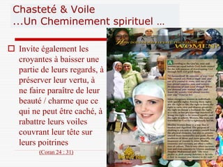 Chasteté & Voile
 ...Un Cheminement spirituel …

 Invite également les
  croyantes à baisser une
  partie de leurs regards, à
  préserver leur vertu, à
  ne faire paraître de leur
  beauté / charme que ce
  qui ne peut être caché, à
  rabattre leurs voiles
  couvrant leur tête sur
  leurs poitrines
         (Coran 24 : 31)
                               6
 