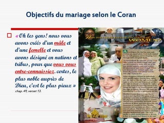 Objectifs du mariage selon le Coran

 « Oh les gens! nous vous
  avons créés d’un mâle et
  d’une femelle et vous
  avons désigné en nations et
  tribus, pour que vous vous
  entre-connaissiez. certes, le
  plus noble auprès de
  Dieu, c’est le plus pieux »
   chap. 49, verset 13.
 