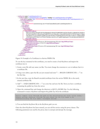 Integrating File-Based Loader with Oracle WebCenter Content
11
Figure 10. Example of a Certificate in a Service WSDL File
To use the key contained in this certificate, you need to create a local KeyStore and import the
certificate into it:
1. Create a new file with any name you like. You must change the extension to .cer to indicate that it is
a certificate file.
2. Using a text editor, open the file you just created and enter "-----BEGIN CERTIFICATE-----" on
the first line.
3. In the next line, copy the Base64 encoded certificate from the service WSDL file to the newly
created certificate file.
4. Add "-----END CERTIFICATE-----" on a new line and save the file. Now you have a certificate
containing the public key from the server.
5. Open the command line and change the directory to $JAVA_HOME/bin. Use the following
command to create a KeyStore and import the public key from the certificate.
keytool -import -file <Provide the path of the certification.cer file> -alias orakey -
keypass welcome -keystore <Provide the path where the jks file needs to be
created(including the file name)> -storepass welcome
6. You can find the KeyStore file in the KeyStore path you set.
Once the client KeyStore has been created, you can call the service using the proxy classes. The
following parameters are used by the proxy class to encrypt and decrypt the message.
 