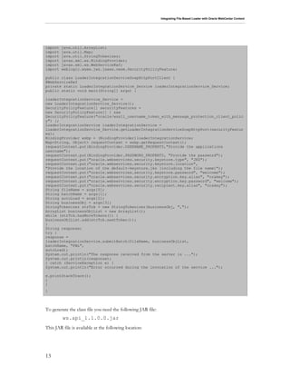 Integrating File-Based Loader with Oracle WebCenter Content
13
import java.util.ArrayList;
import java.util.Map;
import java.util.StringTokenizer;
import javax.xml.ws.BindingProvider;
import javax.xml.ws.WebServiceRef;
import weblogic.wsee.jws.jaxws.owsm.SecurityPolicyFeature;
public class LoaderIntegrationServiceSoapHttpPortClient {
@WebServiceRef
private static LoaderIntegrationService_Service loaderIntegrationService_Service;
public static void main(String[] args) {
loaderIntegrationService_Service =
new LoaderIntegrationService_Service();
SecurityPolicyFeature[] securityFeatures =
new SecurityPolicyFeature[] { new
SecurityPolicyFeature("oracle/wss11_username_token_with_message_protection_client_polic
y") };
LoaderIntegrationService loaderIntegrationService =
loaderIntegrationService_Service.getLoaderIntegrationServiceSoapHttpPort(securityFeatur
es);
BindingProvider wsbp = (BindingProvider)loaderIntegrationService;
Map<String, Object> requestContext = wsbp.getRequestContext();
requestContext.put(BindingProvider.USERNAME_PROPERTY,"Provide the applications
username");
requestContext.put(BindingProvider.PASSWORD_PROPERTY, "Provide the password");
requestContext.put("oracle.webservices.security.keystore.type", "JKS");
requestContext.put("oracle.webservices.security.keystore.location",
"Provide the location of the default-keystore.jks (including the file name)");
requestContext.put("oracle.webservices.security.keystore.password", "welcome");
requestContext.put("oracle.webservices.security.encryption.key.alias", "orakey");
requestContext.put("oracle.webservices.security.encryption.key.password", "welcome");
requestContext.put("oracle.webservices.security.recipient.key.alias", "orakey");
String fileName = args[0];
String batchName = args[1];
String autoLoad = args[2];
String businessObj = args[3];
StringTokenizer strTok = new StringTokenizer(businessObj, ",");
ArrayList businessObjList = new ArrayList();
while (strTok.hasMoreTokens()) {
businessObjList.add(strTok.nextToken());
}
String response;
try {
response =
loaderIntegrationService.submitBatch(fileName, businessObjList,
batchName, "FBL",
autoLoad);
System.out.println("The response received from the server is ...");
System.out.println(response);
} catch (ServiceException e) {
System.out.println("Error occurred during the invocation of the service ...");
e.printStackTrace();
}
}
}
To generate the class file you need the following JAR file:
ws.api_1.1.0.0.jar
This JAR file is available at the following location:
 