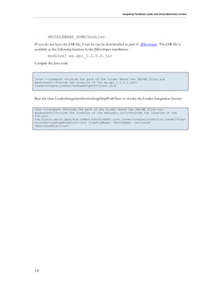 Integrating File-Based Loader with Oracle WebCenter Content
14
$MIDDLEWARE_HOME/modules
If you do not have the JAR file, it can be can be downloaded as part of JDeveloper. The JAR file is
available at the following location in the JDeveloper installation.
modules/ ws.api_1.1.0.0.jar
Compile the Java code.
javac -classpath <Provide the path of the folder where the JAX-WS files are
generated>;<Provide the location of the ws.api_1.1.0.0.jar>
LoaderIntegrationServiceSoapHttpPortClient.java
Run the class LoaderIntegrationServiceSoapHttpPortClient to invoke the Loader Integration Service
java -classpath <Provide the path of the folder where the JAX-WS files are
generated>;<Provide the location of the weblogic.jar>;<Provide the location of the
jrf.jar>
com.oracle.xmlns.apps.hcm.common.batchloader.core.loaderintegrationservice.LoaderIntegr
ationServiceSoapHttpPortClient <ZipFileName> <BatchName> <AutoLoad>
<BusinessObjectList>
 