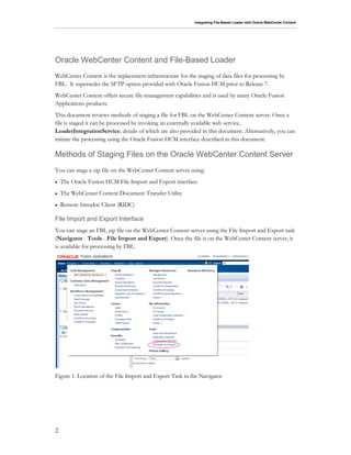 Integrating File-Based Loader with Oracle WebCenter Content
2
Oracle WebCenter Content and File-Based Loader
WebCenter Content is the replacement infrastructure for the staging of data files for processing by
FBL. It supersedes the SFTP option provided with Oracle Fusion HCM prior to Release 7.
WebCenter Content offers secure file-management capabilities and is used by many Oracle Fusion
Applications products.
This document reviews methods of staging a file for FBL on the WebCenter Content server. Once a
file is staged it can be processed by invoking an externally available web service,
LoaderIntegrationService, details of which are also provided in this document. Alternatively, you can
initiate the processing using the Oracle Fusion HCM interface described in this document.
Methods of Staging Files on the Oracle WebCenter Content Server
You can stage a zip file on the WebCenter Content server using:
 The Oracle Fusion HCM File Import and Export interface
 The WebCenter Content Document Transfer Utility
 Remote Intradoc Client (RIDC)
File Import and Export Interface
You can stage an FBL zip file on the WebCenter Content server using the File Import and Export task
(Navigator - Tools - File Import and Export). Once the file is on the WebCenter Content server, it
is available for processing by FBL.
Figure 1. Location of the File Import and Export Task in the Navigator
 