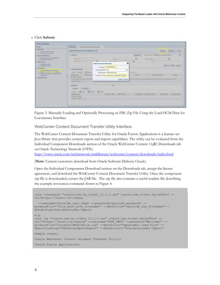 Integrating File-Based Loader with Oracle WebCenter Content
4
8. Click Submit.
Figure 3. Manually Loading and Optionally Processing an FBL Zip File Using the Load HCM Data for
Coexistence Interface
WebCenter Content Document Transfer Utility Interface
The WebCenter Content Document Transfer Utility for Oracle Fusion Applications is a feature-set
Java library that provides content export and import capabilities. The utility can be evaluated from the
Individual Component Downloads section of the Oracle WebCenter Content 11gR1 Downloads tab
on Oracle Technology Network (OTN):
http://www.oracle.com/technetwork/middleware/webcenter/content/downloads/index.html
(Note: Current customers download from Oracle Software Delivery Cloud.)
Open the Individual Components Download section on the Downloads tab, accept the license
agreement, and download the WebCenter Content Document Transfer Utility. Once the component
zip file is downloaded, extract the JAR file. The zip file also contains a useful readme file describing
the example invocation command shown in Figure 4.
java -classpath "oracle.ucm.fa_client_11.1.1.jar" oracle.ucm.client.UploadTool --
url=https://{host}/cs/idcplg
--username=<provide_user_name> --password=<provide_password> --
primaryFile="<file_path_with_filename>" --dDocTitle="<provide_Zip_Filename>" -
dDocAccount=hcm/dataloader/import
e.g.
java -cp "oracle.ucm.fa_client_11.1.1.jar" oracle.ucm.client.UploadTool --
url="https://{host}/cs/idcplg" --username="HCM_IMPL" --password="Welcome1" --
primaryFile="/scratch/HRDataFile.zip" --dDocTitle="Department Load File" --
dSecurityGroup="FAFusionImportExport" --dDocAccount="hcm/dataloader/import"
Sample output:
Oracle WebCenter Content Document Transfer Utility
Oracle Fusion Applications
 