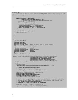 Integrating File-Based Loader with Oracle WebCenter Content
7
relevant URL
IdcContext userContext = new IdcContext("HCM_ADMIN", "Password"); // replace with
relevant username password
checkin(idcClient, userContext,
"/scratch/jdoe/ridc/BusinessUnit1.zip",
// Replace with fully qualified path to source file
"Document", // content type
"BusinessUnit1", // doc title
userContext.getUser(), // author
"FAFusionImportExport", // security group
"hcm$/dataloader$/import$", // account
"BU5") // dDocName - this is the ContentId
;
} catch (IdcClientException e) {
e.printStackTrace();
}
}
/**
* Method description
*
* @param idcClient
* @param userContext
* @param sourceFileFQP fully qualified path to source content
* @param contentType content type
* @param dDocTitle doc title
* @param dDocAuthor author
* @param dSecurityGroup security group
* @param dDocAccount account
* @param dDocName dDocName
*
* @throws IdcClientException
*/
public static void checkin(IdcClient idcClient, IdcContext userContext,
String sourceFileFQP, String contentType,
String dDocTitle, String dDocAuthor,
String dSecurityGroup, String dDocAccount,
String dDocName) throws IdcClientException {
InputStream is = null;
try {
String fileName =
sourceFileFQP.substring(sourceFileFQP.lastIndexOf('/') + 1);
is = new FileInputStream(sourceFileFQP);
long fileLength = new File(sourceFileFQP).length();
TransferFile primaryFile = new TransferFile();
primaryFile.setInputStream(is);
primaryFile.setContentType(contentType);
primaryFile.setFileName(fileName);
primaryFile.setContentLength(fileLength);
// note!!! when using HTTP protocol (not intradoc/jaxws) - one must explicitly
// set the Content Length when supplying an InputStream to the transfer file
// e.g. primaryFile.setContentLength(xxx);
// otherwise, a 0-byte file results on the server
DataBinder request = idcClient.createBinder();
request.putLocal("IdcService", "CHECKIN_UNIVERSAL");
 