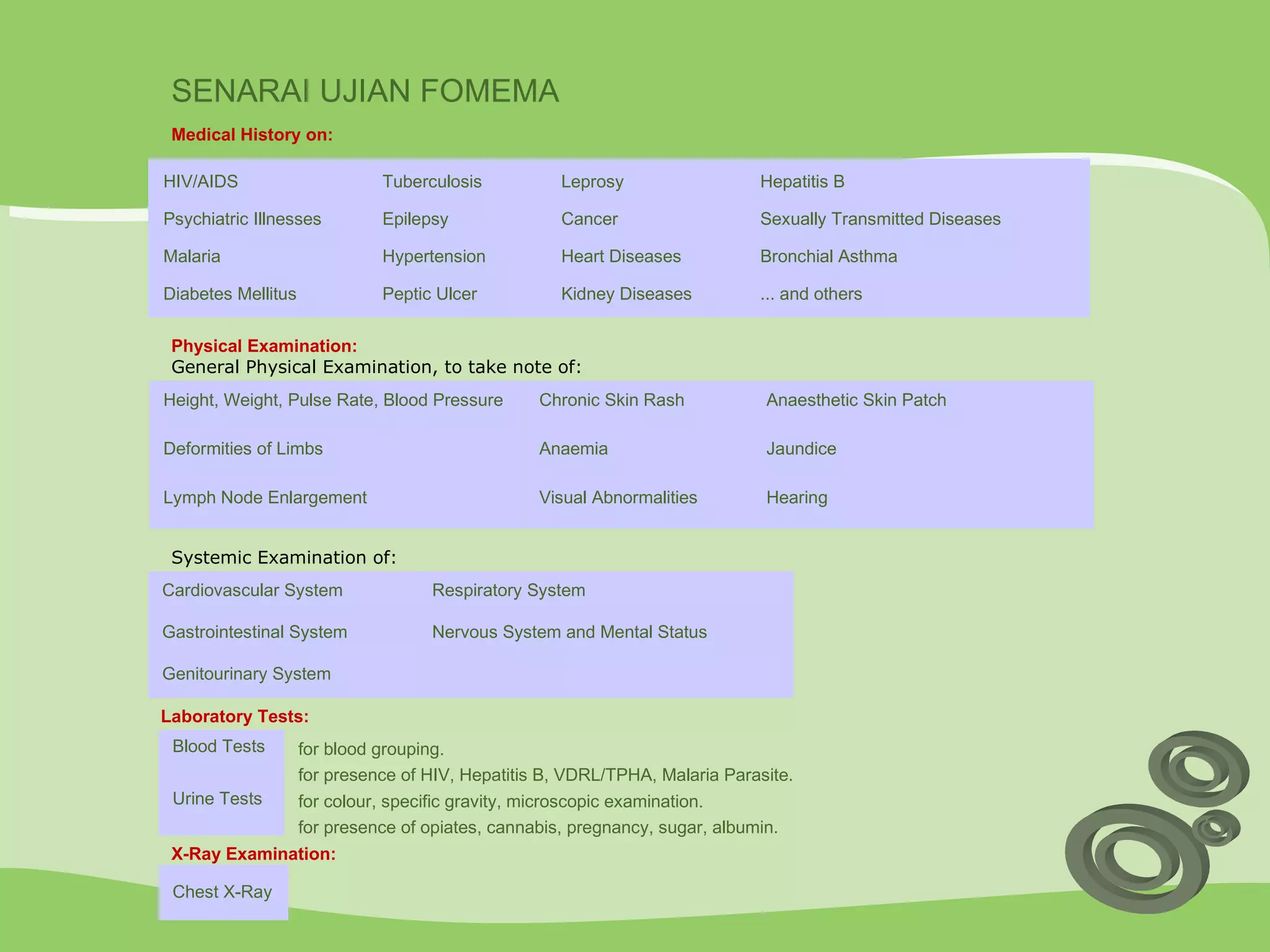 SENARAI UJIAN FOMEMA X-Ray Examination: Medical History  on: HIV/AIDS Tuberculosis Leprosy Hepatitis B Psychiatric Illnesses Epilepsy Cancer Sexually Transmitted Diseases Malaria Hypertension Heart Diseases Bronchial Asthma Diabetes Mellitus Peptic Ulcer Kidney Diseases ... and others Physical Examination: General Physical Examination, to take note of:   Height, Weight, Pulse Rate, Blood Pressure Chronic Skin Rash Anaesthetic Skin Patch Deformities of Limbs Anaemia Jaundice Lymph Node Enlargement Visual Abnormalities Hearing  Systemic Examination of: Cardiovascular System Respiratory System Gastrointestinal System Nervous System and Mental Status Genitourinary System   Laboratory Tests: Blood Tests for blood grouping. for presence of HIV, Hepatitis B, VDRL/TPHA, Malaria Parasite. Urine Tests for colour, specific gravity, microscopic examination. for presence of opiates, cannabis, pregnancy, sugar, albumin. Chest X-Ray   