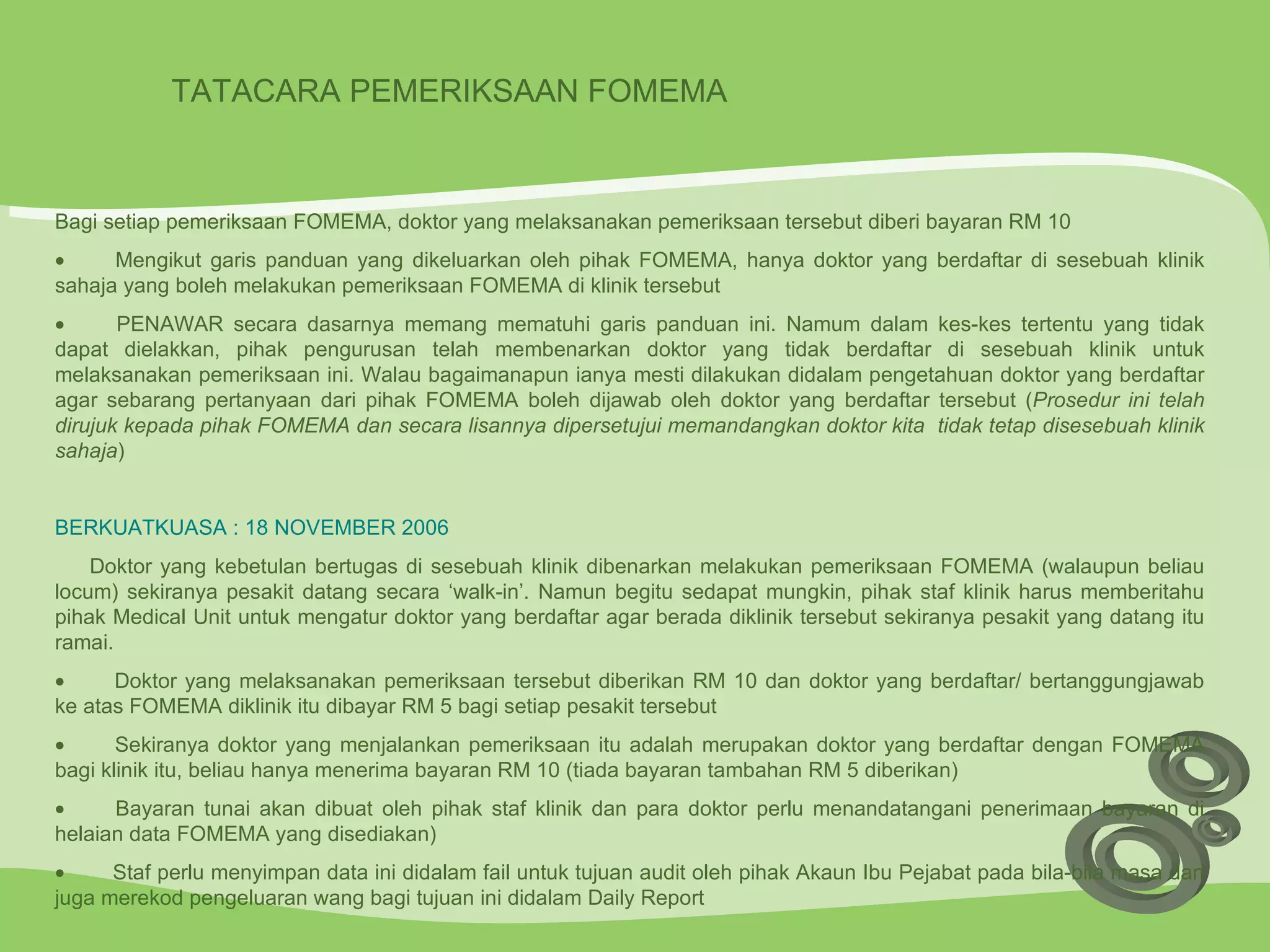 TATACARA PEMERIKSAAN FOMEMA  Bagi setiap pemeriksaan FOMEMA, doktor yang melaksanakan pemeriksaan tersebut diberi bayaran RM 10            Mengikut garis panduan yang dikeluarkan oleh pihak FOMEMA, hanya doktor yang berdaftar di sesebuah klinik sahaja yang boleh melakukan pemeriksaan FOMEMA di klinik tersebut            PENAWAR secara dasarnya memang mematuhi garis panduan ini. Namum dalam kes-kes tertentu yang tidak dapat dielakkan, pihak pengurusan telah membenarkan doktor yang tidak berdaftar di sesebuah klinik untuk melaksanakan pemeriksaan ini. Walau bagaimanapun ianya mesti dilakukan didalam pengetahuan doktor yang berdaftar agar sebarang pertanyaan dari pihak FOMEMA boleh dijawab oleh doktor yang berdaftar tersebut ( Prosedur ini telah dirujuk kepada pihak FOMEMA dan secara lisannya dipersetujui memandangkan doktor kita  tidak tetap disesebuah klinik sahaja )   BERKUATKUASA : 18 NOVEMBER 2006         Doktor yang kebetulan bertugas di sesebuah klinik dibenarkan melakukan pemeriksaan FOMEMA (walaupun beliau locum) sekiranya pesakit datang secara ‘walk-in’. Namun begitu sedapat mungkin, pihak staf klinik harus memberitahu pihak Medical Unit untuk mengatur doktor yang berdaftar agar berada diklinik tersebut sekiranya pesakit yang datang itu ramai.            Doktor yang melaksanakan pemeriksaan tersebut diberikan RM 10 dan doktor yang berdaftar/ bertanggungjawab ke atas FOMEMA diklinik itu dibayar RM 5 bagi setiap pesakit tersebut            Sekiranya doktor yang menjalankan pemeriksaan itu adalah merupakan doktor yang berdaftar dengan FOMEMA bagi klinik itu, beliau hanya menerima bayaran RM 10 (tiada bayaran tambahan RM 5 diberikan)            Bayaran tunai akan dibuat oleh pihak staf klinik dan para doktor perlu menandatangani penerimaan bayaran di helaian data FOMEMA yang disediakan)            Staf perlu menyimpan data ini didalam fail untuk tujuan audit oleh pihak Akaun Ibu Pejabat pada bila-bila masa dan juga merekod pengeluaran wang bagi tujuan ini didalam Daily Report 