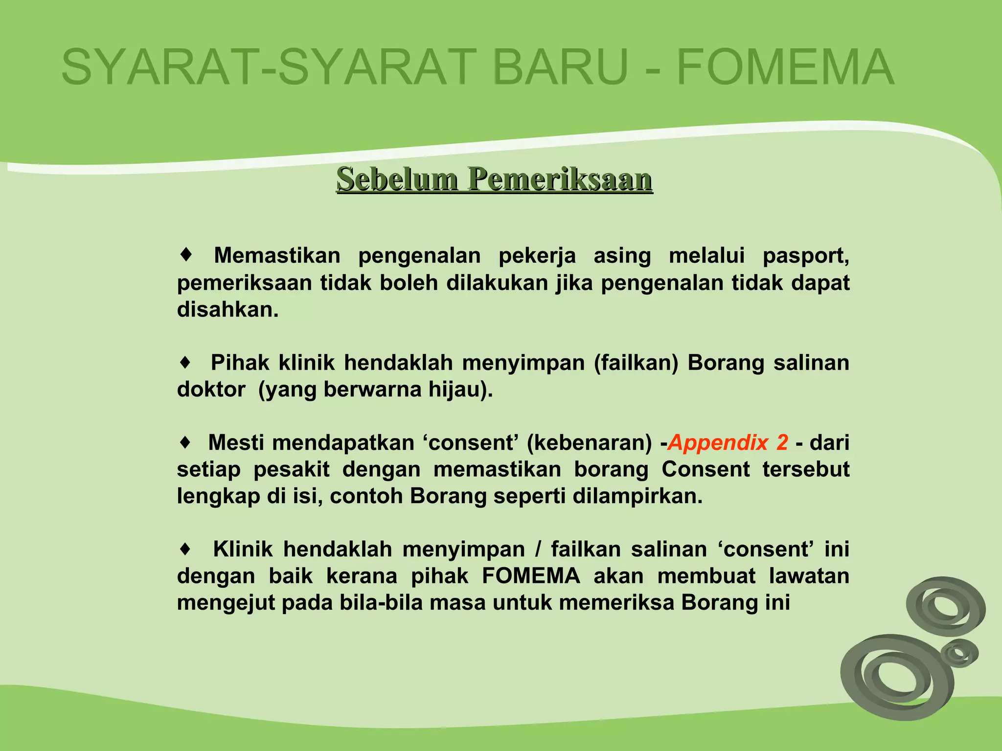 SYARAT-SYARAT BARU - FOMEMA Memastikan pengenalan pekerja asing melalui pasport, pemeriksaan tidak boleh dilakukan jika pengenalan tidak dapat disahkan. Pihak klinik hendaklah menyimpan (failkan) Borang salinan doktor  (yang berwarna hijau). Mesti mendapatkan ‘consent’ (kebenaran) - Appendix 2  - dari setiap pesakit dengan memastikan borang Consent tersebut lengkap di isi, contoh Borang seperti dilampirkan. Klinik hendaklah menyimpan / failkan salinan ‘consent’ ini dengan baik kerana pihak FOMEMA akan membuat lawatan mengejut pada bila-bila masa untuk memeriksa Borang ini Sebelum Pemeriksaan 