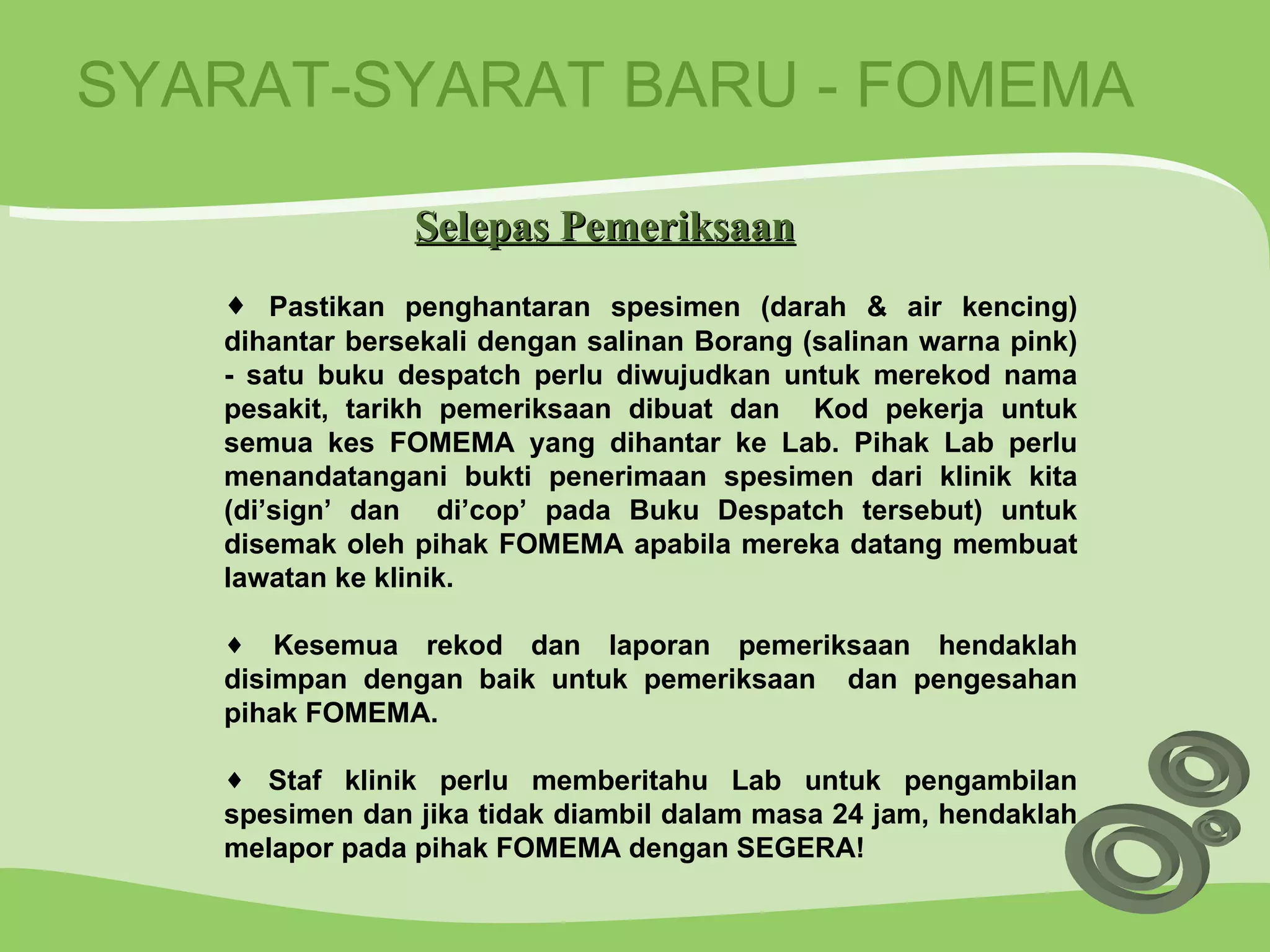 SYARAT-SYARAT BARU - FOMEMA Pastikan penghantaran spesimen (darah & air kencing) dihantar bersekali dengan salinan Borang (salinan warna pink) - satu buku despatch perlu diwujudkan untuk merekod nama pesakit, tarikh pemeriksaan dibuat dan  Kod pekerja untuk semua kes FOMEMA yang dihantar ke Lab. Pihak Lab perlu menandatangani bukti penerimaan spesimen dari klinik kita (di’sign’ dan  di’cop’ pada Buku Despatch tersebut) untuk disemak oleh pihak FOMEMA apabila mereka datang membuat lawatan ke klinik. Kesemua rekod dan laporan pemeriksaan hendaklah disimpan dengan baik untuk pemeriksaan  dan pengesahan pihak FOMEMA. Staf klinik perlu memberitahu Lab untuk pengambilan spesimen dan jika tidak diambil dalam masa 24 jam, hendaklah melapor pada pihak FOMEMA dengan SEGERA! Selepas Pemeriksaan 