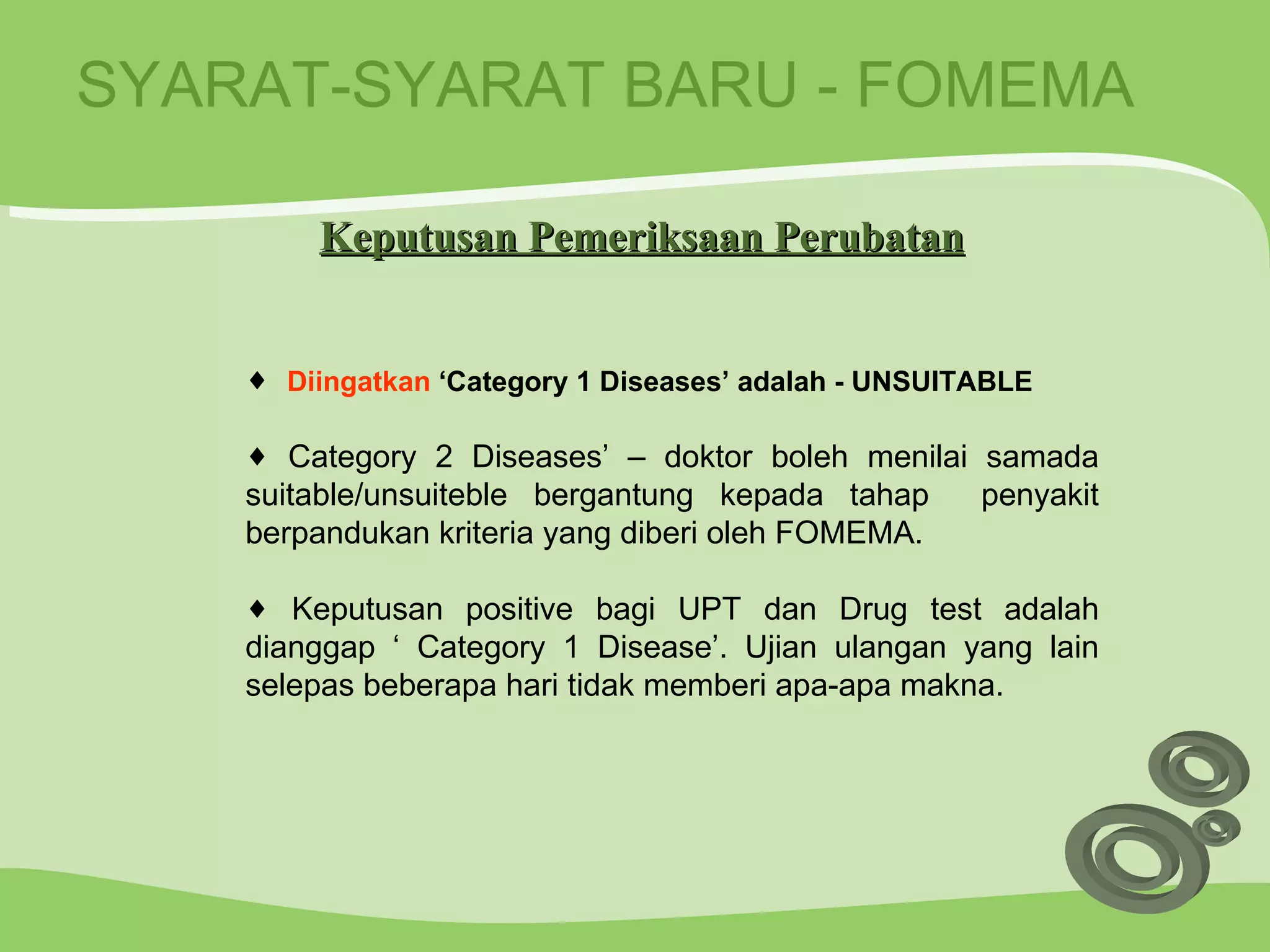 SYARAT-SYARAT BARU - FOMEMA Diingatkan  ‘Category 1 Diseases’ adalah - UNSUITABLE Category 2 Diseases’ – doktor boleh menilai samada suitable/unsuiteble bergantung kepada tahap  penyakit berpandukan kriteria yang diberi oleh FOMEMA. Keputusan positive bagi UPT dan Drug test adalah dianggap ‘ Category 1 Disease’. Ujian ulangan yang lain selepas beberapa hari tidak memberi apa-apa makna. Keputusan Pemeriksaan Perubatan 