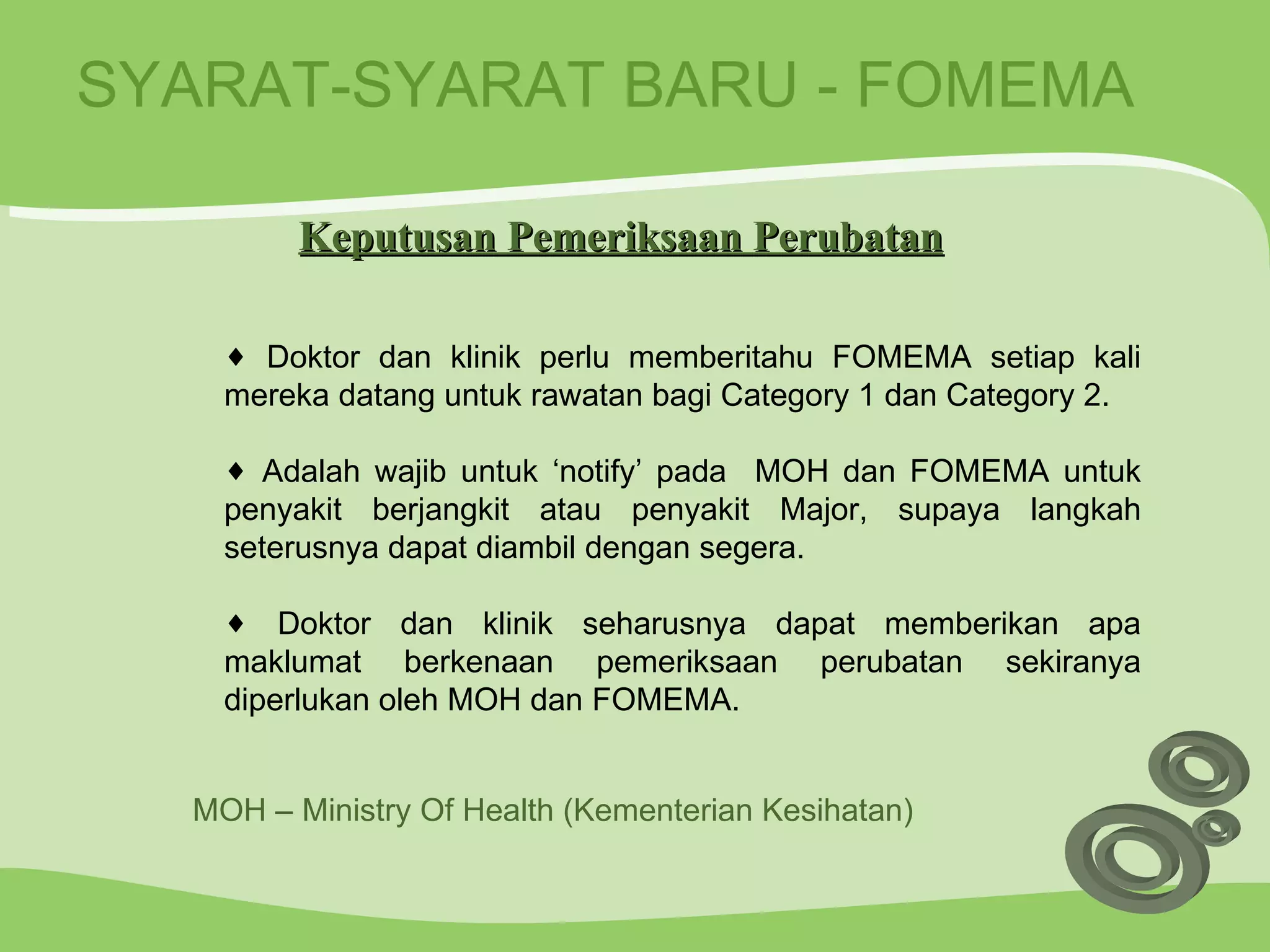 SYARAT-SYARAT BARU - FOMEMA Doktor dan klinik perlu memberitahu FOMEMA setiap kali mereka datang untuk rawatan bagi Category 1 dan Category 2. Adalah wajib untuk ‘notify’ pada  MOH dan FOMEMA untuk penyakit berjangkit atau penyakit Major, supaya langkah seterusnya dapat diambil dengan segera. Doktor dan klinik seharusnya dapat memberikan apa maklumat berkenaan pemeriksaan perubatan sekiranya diperlukan oleh MOH dan FOMEMA. Keputusan Pemeriksaan Perubatan MOH – Ministry Of Health (Kementerian Kesihatan) 