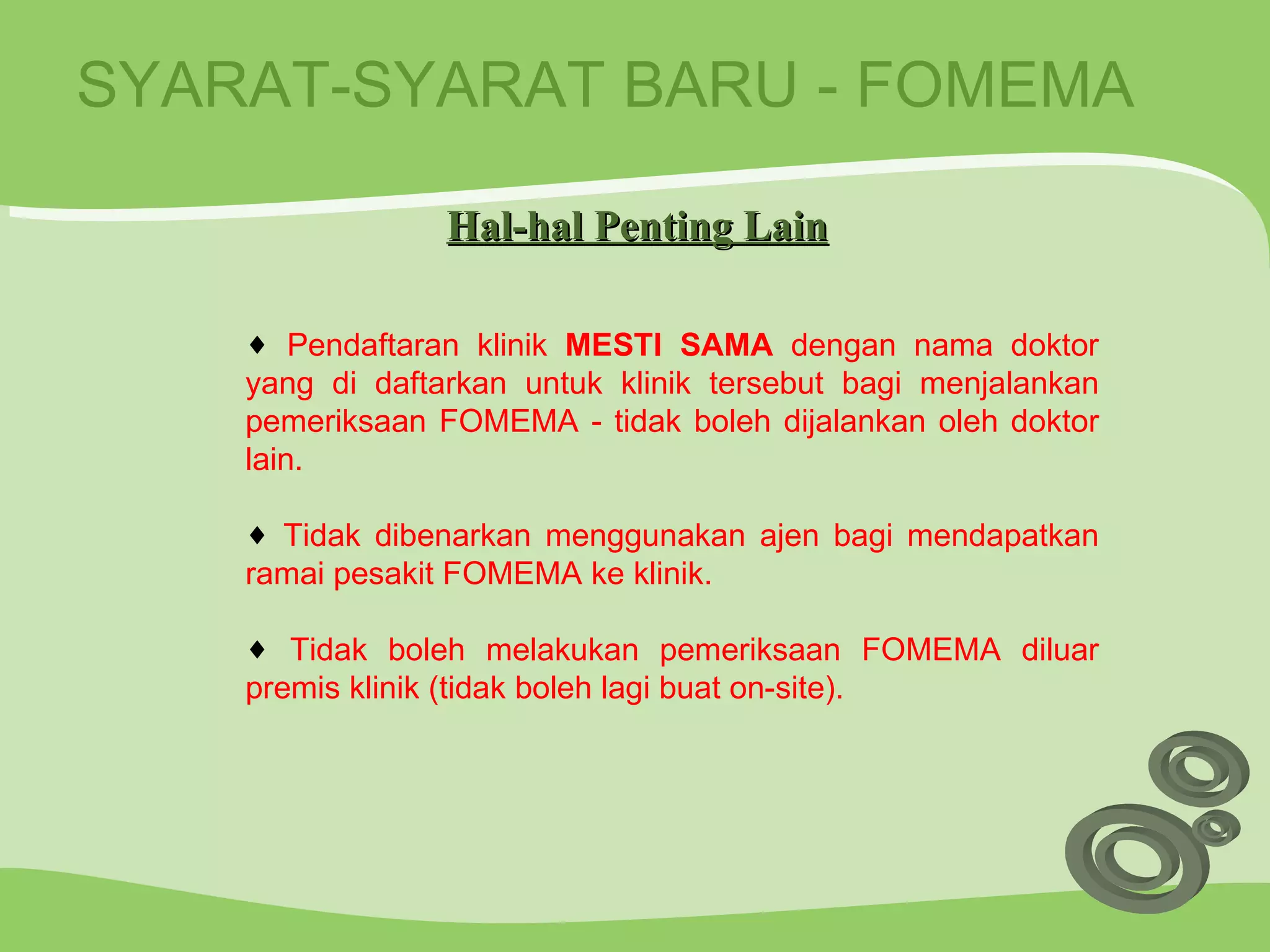 SYARAT-SYARAT BARU - FOMEMA Pendaftaran klinik  MESTI SAMA  dengan nama doktor yang di daftarkan untuk klinik tersebut bagi menjalankan pemeriksaan FOMEMA - tidak boleh dijalankan oleh doktor lain. Tidak dibenarkan menggunakan ajen bagi mendapatkan ramai pesakit FOMEMA ke klinik. Tidak boleh melakukan pemeriksaan FOMEMA diluar premis klinik (tidak boleh lagi buat on-site). Hal-hal Penting Lain 