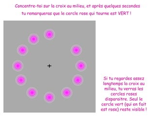Concentre-toi sur la croix au milieu, et après quelques secondes tu remarqueras que le cercle rose qui tourne est VERT !   Si tu regardes assez longtemps la croix au milieu, tu verras les cercles roses disparaitre. Seul le cercle vert (qui en fait est rose) reste visible ! 