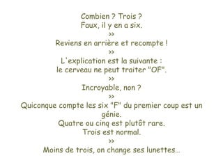 Combien ? Trois ? Faux, il y en a six. >> Reviens en arrière et recompte ! >> L'explication est la suivante : le cerveau ne peut traiter "OF". >> Incroyable, non ? >> Quiconque compte les six "F" du premier coup est un génie. Quatre ou cinq est plutôt rare. Trois est normal. >> Moins de trois, on change ses lunettes… 
