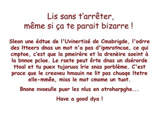   Lis sans t‘arrêter, même si ça te parait bizarre !   Sleon une édtue de l'Uvinertisé de Cmabrigde, l'odrre des ltteers dnas un mot n'a pas d'ipmrotncae,  ce qui cmptoe, c‘ est que la pmeirère et la drenèire soeint à la bnnoe pclae. Le rsete peut êrte dnas un dsérorde ttoal et tu puex tujoruos lrie snas porblème. C'est prace que le creaveu hmauin ne lit pas chuaqe ltetre elle-mmêe, mias le mot cmome un tuot. Bnone nvoeulle puor les nlus en otroharpghe... Have a good dya ! 