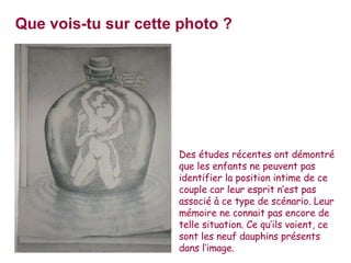 Que vois-tu sur cette photo ? Des études récentes ont démontré que les enfants ne peuvent pas identifier la position intime de ce couple car leur esprit n’est pas associé à ce type de scénario. L eur mémoire ne connait pas encore de telle situation.  Ce qu’ils voient, ce sont les neuf dauphins présents dans l’image.  