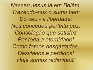 Nasceu Jesus lá em Belém,
Trazendo-nos o sumo bem
Do céu - a liberdade;
Nos concedeu perfeita paz,
Consolação que satisfaz
Por toda a eternidade!
Como fomos desgarrados,
Desviados e perdidos!
Hoje somos redimidos!