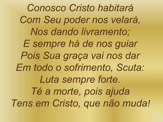 Conosco Cristo habitará
Com Seu poder nos velará,
Nos dando livramento;
E sempre há de nos guiar
Pois Sua graça vai nos dar
Em todo o sofrimento, Scuta:
Luta sempre forte.
Té a morte, pois ajuda
Tens em Cristo, que não muda!