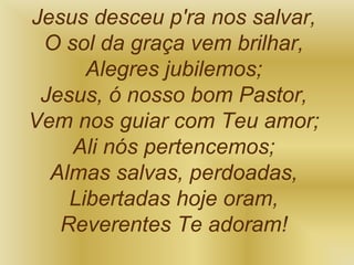 Jesus desceu p'ra nos salvar,
O sol da graça vem brilhar,
Alegres jubilemos;
Jesus, ó nosso bom Pastor,
Vem nos guiar com Teu amor;
Ali nós pertencemos;
Almas salvas, perdoadas,
Libertadas hoje oram,
Reverentes Te adoram!