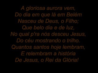 A gloriosa aurora vem,
Do dia em que lá em Belém
Nasceu de Deus, o Filho;
Que belo dia e de luz,
No qual p'ra nós desceu Jesus,
Do céu mostrando o trilho.
Quantos santos hoje lembram,
E relembram a história
De Jesus, o Rei da Glória!
 